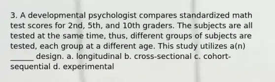 3. A developmental psychologist compares standardized math test scores for 2nd, 5th, and 10th graders. The subjects are all tested at the same time, thus, different groups of subjects are tested, each group at a different age. This study utilizes a(n) ______ design. a. longitudinal b. cross-sectional c. cohort-sequential d. experimental