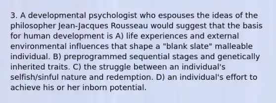 3. A developmental psychologist who espouses the ideas of the philosopher Jean-Jacques Rousseau would suggest that the basis for human development is A) life experiences and external environmental influences that shape a "blank slate" malleable individual. B) preprogrammed sequential stages and genetically inherited traits. C) the struggle between an individual's selfish/sinful nature and redemption. D) an individual's effort to achieve his or her inborn potential.