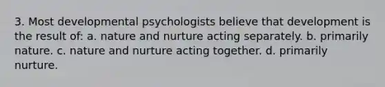 3. Most developmental psychologists believe that development is the result of: a. nature and nurture acting separately. b. primarily nature. c. nature and nurture acting together. d. primarily nurture.