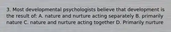 3. Most developmental psychologists believe that development is the result of: A. <a href='https://www.questionai.com/knowledge/k8aupmwPsn-nature-and-nurture' class='anchor-knowledge'>nature and nurture</a> acting separately B. primarily nature C. nature and nurture acting together D. Primarily nurture