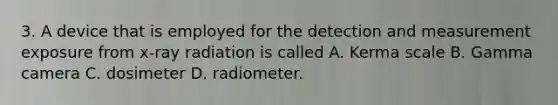 3. A device that is employed for the detection and measurement exposure from x-ray radiation is called A. Kerma scale B. Gamma camera C. dosimeter D. radiometer.