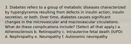 3. Diabetes refers to a group of metabolic diseases characterized by hyperglycemia resulting from defects in insulin action, insulin secretion, or both. Over time, diabetes causes significant changes in the microvascular and macrovascular circulations. What do these complications include? (Select all that apply.) a. Atherosclerosis b. Retinopathy c. Intrauterine fetal death (IUFD) d. Nephropathy e. Neuropathy f. Autonomic neuropathy