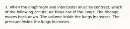 3. When the diaphragm and intercostal muscles contract, which of the following occurs: Air flows out of the lungs. The ribcage moves back down. The volume inside the lungs increases. The pressure inside the lungs increases.