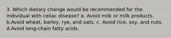 3. Which dietary change would be recommended for the individual with celiac disease? a. Avoid milk or milk products. b.Avoid wheat, barley, rye, and oats. c. Avoid rice, soy, and nuts. d.Avoid long-chain fatty acids.