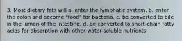 3. Most dietary fats will a. enter the lymphatic system. b. enter the colon and become "food" for bacteria. c. be converted to bile in the lumen of the intestine. d. be converted to short-chain fatty acids for absorption with other water-soluble nutrients.