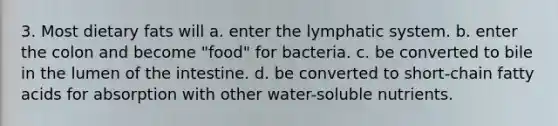 3. Most dietary fats will a. enter the lymphatic system. b. enter the colon and become "food" for bacteria. c. be converted to bile in the lumen of the intestine. d. be converted to short-chain fatty acids for absorption with other water-soluble nutrients.