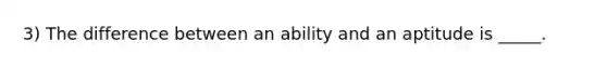 3) The difference between an ability and an aptitude is _____.