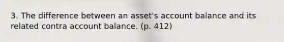 3. The difference between an asset's account balance and its related contra account balance. (p. 412)