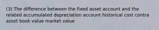 (3) The difference between the fixed asset account and the related accumulated depreciation account historical cost contra asset book value market value