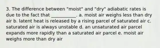 3. The difference between "moist" and "dry" adiabatic rates is due to the fact that ___________. a. moist air weighs less than dry air b. latent heat is released by a rising parcel of saturated air c. saturated air is always unstable d. an unsaturated air parcel expands more rapidly than a saturated air parcel e. moist air weighs more than dry air