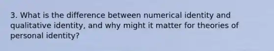 3. What is the difference between numerical identity and qualitative identity, and why might it matter for theories of personal identity?