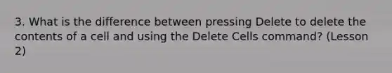 3. What is the difference between pressing Delete to delete the contents of a cell and using the Delete Cells command? (Lesson 2)