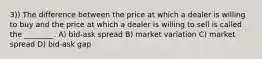 3)) The difference between the price at which a dealer is willing to buy and the price at which a dealer is willing to sell is called the ________. A) bid-ask spread B) market variation C) market spread D) bid-ask gap