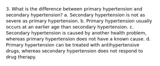 3. What is the difference between primary hypertension and secondary hypertension? a. Secondary hypertension is not as severe as primary hypertension. b. Primary hypertension usually occurs at an earlier age than secondary hypertension. c. Secondary hypertension is caused by another health problem, whereas primary hypertension does not have a known cause. d. Primary hypertension can be treated with antihypertensive drugs, whereas secondary hypertension does not respond to drug therapy.