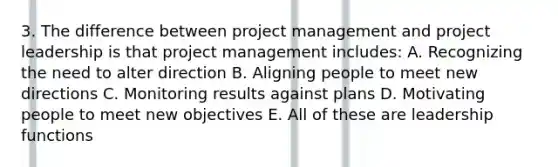 3. The difference between project management and project leadership is that project management includes: A. Recognizing the need to alter direction B. Aligning people to meet new directions C. Monitoring results against plans D. Motivating people to meet new objectives E. All of these are leadership functions