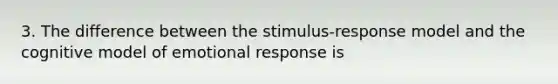 3. The difference between the stimulus-response model and the cognitive model of emotional response is