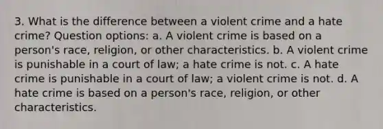 3. What is the difference between a violent crime and a hate crime? Question options: a. A violent crime is based on a person's race, religion, or other characteristics. b. A violent crime is punishable in a court of law; a hate crime is not. c. A hate crime is punishable in a court of law; a violent crime is not. d. A hate crime is based on a person's race, religion, or other characteristics.