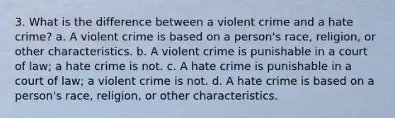 3. What is the difference between a violent crime and a hate crime? a. A violent crime is based on a person's race, religion, or other characteristics. b. A violent crime is punishable in a court of law; a hate crime is not. c. A hate crime is punishable in a court of law; a violent crime is not. d. A hate crime is based on a person's race, religion, or other characteristics.