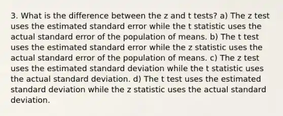 3. What is the difference between the z and t tests? a) The z test uses the estimated standard error while the t statistic uses the actual standard error of the population of means. b) The t test uses the estimated standard error while the z statistic uses the actual standard error of the population of means. c) The z test uses the estimated standard deviation while the t statistic uses the actual standard deviation. d) The t test uses the estimated standard deviation while the z statistic uses the actual standard deviation.