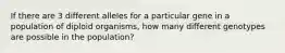 If there are 3 different alleles for a particular gene in a population of diploid organisms, how many different genotypes are possible in the population?