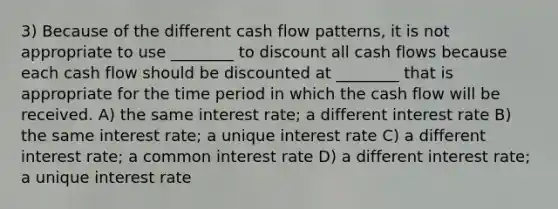 3) Because of the different cash flow patterns, it is not appropriate to use ________ to discount all cash flows because each cash flow should be discounted at ________ that is appropriate for the time period in which the cash flow will be received. A) the same interest rate; a different interest rate B) the same interest rate; a unique interest rate C) a different interest rate; a common interest rate D) a different interest rate; a unique interest rate