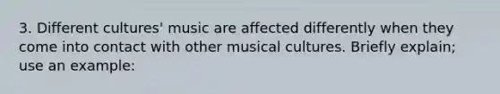 3. Different cultures' music are affected differently when they come into contact with other musical cultures. Briefly explain; use an example: