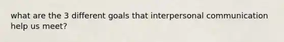 what are the 3 different goals that interpersonal communication help us meet?