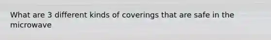 What are 3 different kinds of coverings that are safe in the microwave