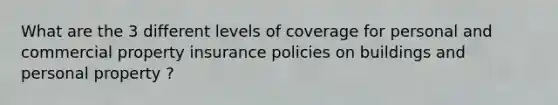 What are the 3 different levels of coverage for personal and commercial property insurance policies on buildings and personal property ?