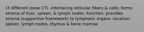 (3 different loose CT) -interlacing reticular fibers & cells; forms stroma of liver, spleen, & lymph nodes -function: provides stroma (supportive framework) to lymphatic organs -location: spleen, lymph nodes, thymus & bone marrow