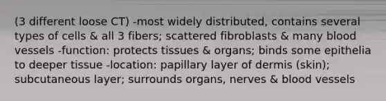 (3 different loose CT) -most widely distributed, contains several types of cells & all 3 fibers; scattered fibroblasts & many blood vessels -function: protects tissues & organs; binds some epithelia to deeper tissue -location: papillary layer of dermis (skin); subcutaneous layer; surrounds organs, nerves & blood vessels