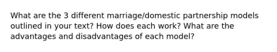 What are the 3 different marriage/domestic partnership models outlined in your text? How does each work? What are the advantages and disadvantages of each model?