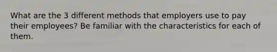 What are the 3 different methods that employers use to pay their employees? Be familiar with the characteristics for each of them.