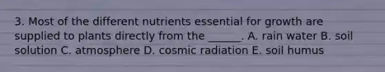 3. Most of the different nutrients essential for growth are supplied to plants directly from the ______. A. rain water B. soil solution C. atmosphere D. cosmic radiation E. soil humus