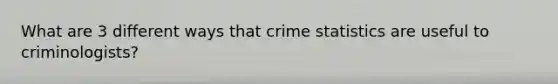 What are 3 different ways that crime statistics are useful to criminologists?