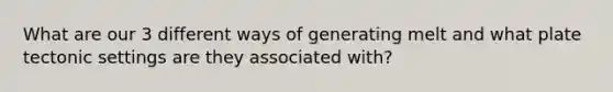 What are our 3 different ways of generating melt and what plate tectonic settings are they associated with?