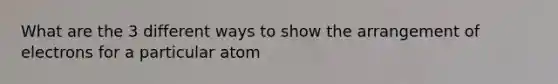 What are the 3 different ways to show the arrangement of electrons for a particular atom