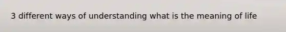 3 different ways of understanding what is the meaning of life