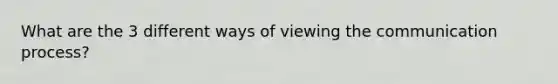 What are the 3 different ways of viewing the communication process?