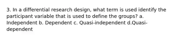 3. In a differential research design, what term is used identify the participant variable that is used to define the groups? a. Independent b. Dependent c. Quasi-independent d.Quasi-dependent