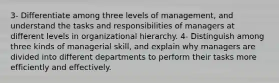 3- Differentiate among three levels of management, and understand the tasks and responsibilities of managers at different levels in organizational hierarchy. 4- Distinguish among three kinds of managerial skill, and explain why managers are divided into different departments to perform their tasks more efficiently and effectively.