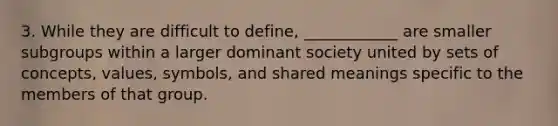 3. While they are difficult to define, ____________ are smaller subgroups within a larger dominant society united by sets of concepts, values, symbols, and shared meanings specific to the members of that group.