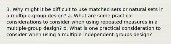 3. Why might it be difficult to use matched sets or natural sets in a multiple-group design? a. What are some practical considerations to consider when using repeated measures in a multiple-group design? b. What is one practical consideration to consider when using a multiple-independent-groups design?