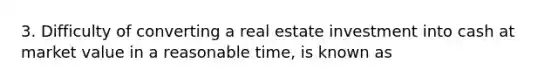 3. Difficulty of converting a real estate investment into cash at market value in a reasonable time, is known as