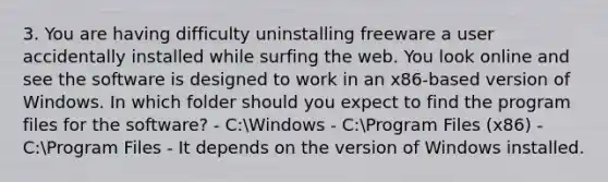 3. You are having difficulty uninstalling freeware a user accidentally installed while surfing the web. You look online and see the software is designed to work in an x86-based version of Windows. In which folder should you expect to find the program files for the software? - C:Windows - C:Program Files (x86) - C:Program Files - It depends on the version of Windows installed.