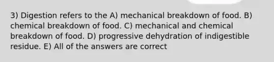 3) Digestion refers to the A) mechanical breakdown of food. B) chemical breakdown of food. C) mechanical and chemical breakdown of food. D) progressive dehydration of indigestible residue. E) All of the answers are correct