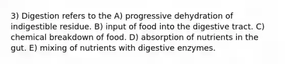 3) Digestion refers to the A) progressive dehydration of indigestible residue. B) input of food into the digestive tract. C) chemical breakdown of food. D) absorption of nutrients in the gut. E) mixing of nutrients with digestive enzymes.