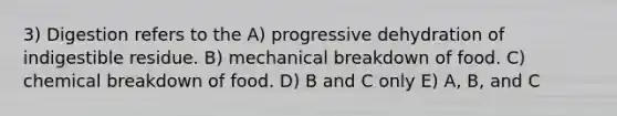 3) Digestion refers to the A) progressive dehydration of indigestible residue. B) mechanical breakdown of food. C) chemical breakdown of food. D) B and C only E) A, B, and C