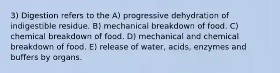 3) Digestion refers to the A) progressive dehydration of indigestible residue. B) mechanical breakdown of food. C) chemical breakdown of food. D) mechanical and chemical breakdown of food. E) release of water, acids, enzymes and buffers by organs.