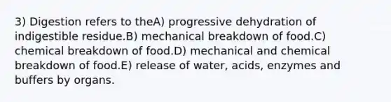 3) Digestion refers to theA) progressive dehydration of indigestible residue.B) mechanical breakdown of food.C) chemical breakdown of food.D) mechanical and chemical breakdown of food.E) release of water, acids, enzymes and buffers by organs.